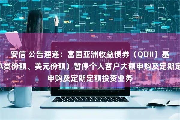 安信 公告速递：富国亚洲收益债券（QDII）基金（人民币A类份额、美元份额）暂停个人客户大额申购及定期定额投资业务