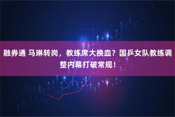 融券通 马琳转岗，教练席大换血？国乒女队教练调整内幕打破常规！
