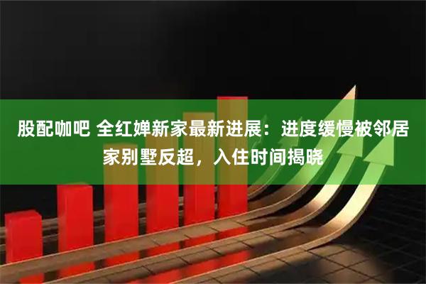 股配咖吧 全红婵新家最新进展：进度缓慢被邻居家别墅反超，入住时间揭晓