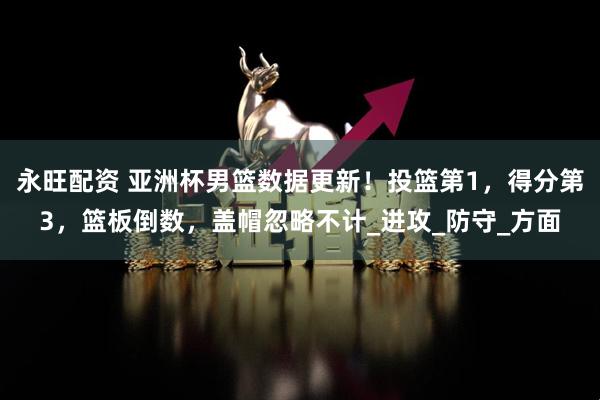永旺配资 亚洲杯男篮数据更新!投篮第1,得分第3,篮板倒数,盖帽忽略不计_进攻_防守_方面