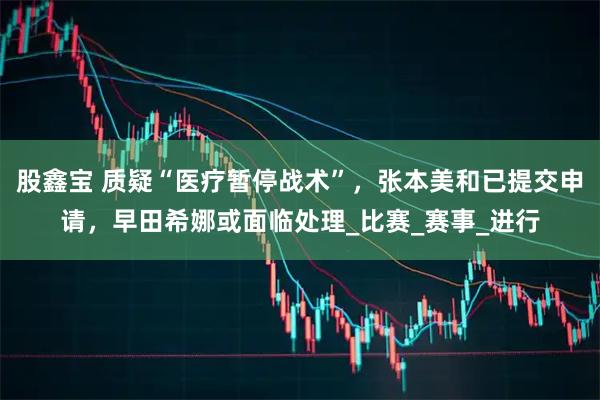 股鑫宝 质疑“医疗暂停战术”,张本美和已提交申请,早田希娜或面临处理_比赛_赛事_进行