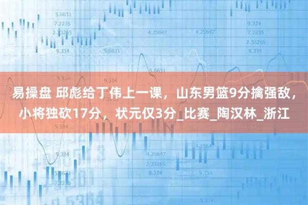 易操盘 邱彪给丁伟上一课，山东男篮9分擒强敌，小将独砍17分，状元仅3分_比赛_陶汉林_浙江