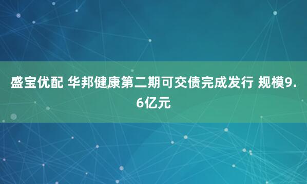 盛宝优配 华邦健康第二期可交债完成发行 规模9.6亿元