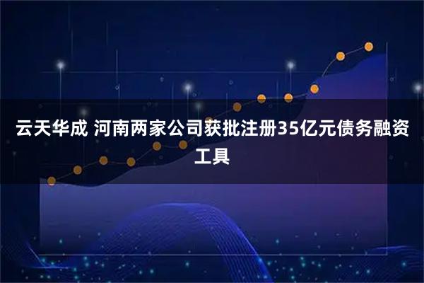 云天华成 河南两家公司获批注册35亿元债务融资工具