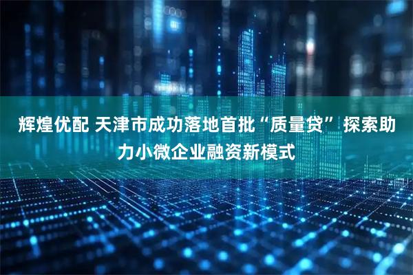 辉煌优配 天津市成功落地首批“质量贷” 探索助力小微企业融资新模式