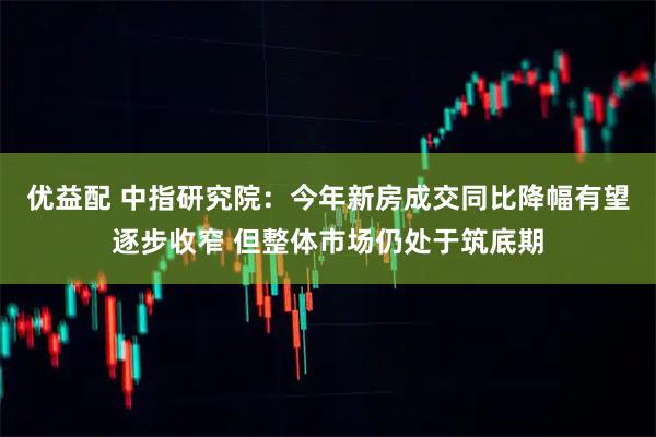 优益配 中指研究院：今年新房成交同比降幅有望逐步收窄 但整体市场仍处于筑底期