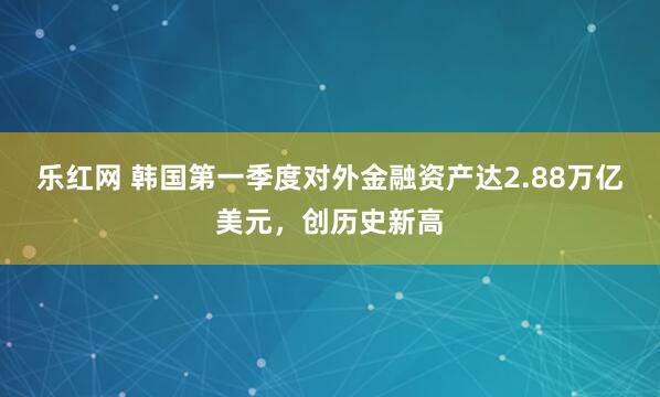 乐红网 韩国第一季度对外金融资产达2.88万亿美元，创历史新高