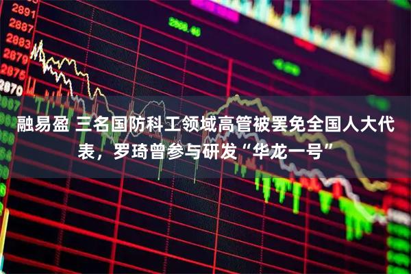 融易盈 三名国防科工领域高管被罢免全国人大代表，罗琦曾参与研发“华龙一号”