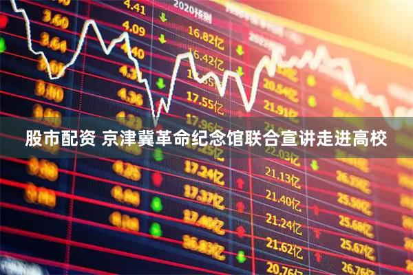 股市配资 京津冀革命纪念馆联合宣讲走进高校