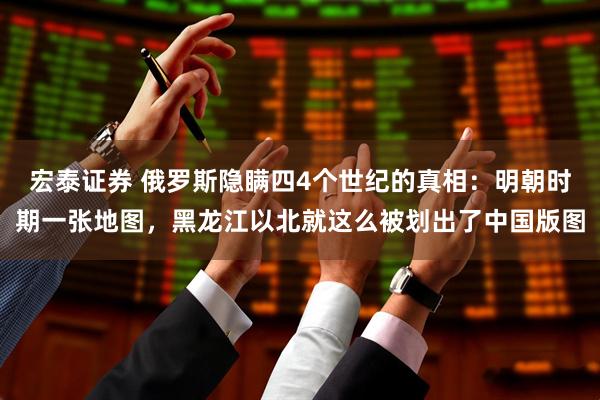 宏泰证券 俄罗斯隐瞒四4个世纪的真相：明朝时期一张地图，黑龙江以北就这么被划出了中国版图