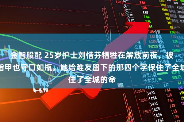 金智股配 25岁护士刘惜芬牺牲在解放前夜，被拔光指甲也守口如瓶，她给难友留下的那四个字保住了全城的命