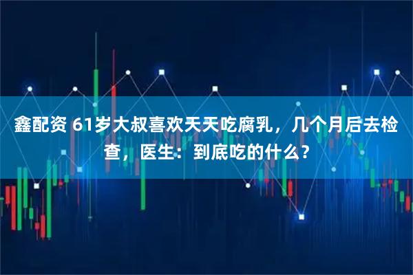 鑫配资 61岁大叔喜欢天天吃腐乳，几个月后去检查，医生：到底吃的什么？