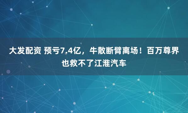 大发配资 预亏7.4亿，牛散断臂离场！百万尊界也救不了江淮汽车