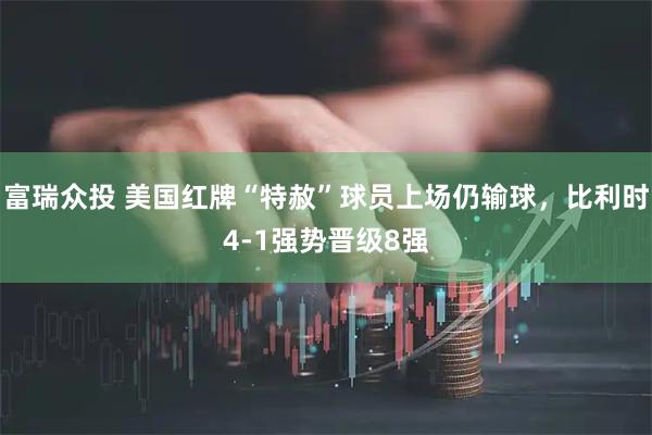 富瑞众投 美国红牌“特赦”球员上场仍输球,比利时4-1强势晋级8强
