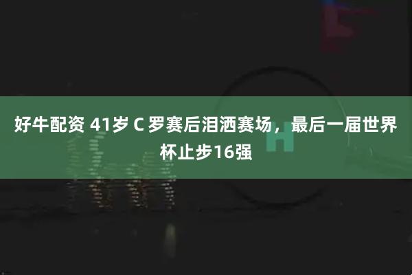 好牛配资 41岁C罗赛后泪洒赛场,最后一届世界杯止步16强