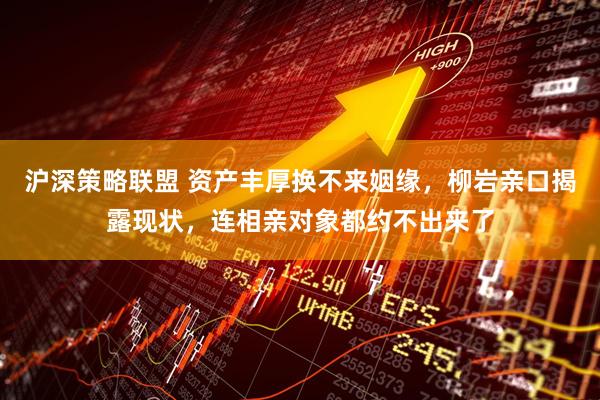 沪深策略联盟 资产丰厚换不来姻缘，柳岩亲口揭露现状，连相亲对象都约不出来了