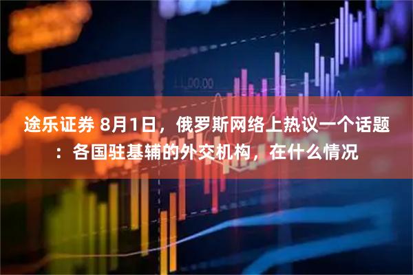 途乐证券 8月1日，俄罗斯网络上热议一个话题：各国驻基辅的外交机构，在什么情况