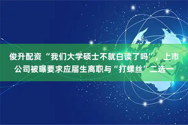 俊升配资 “我们大学硕士不就白读了吗”，上市公司被曝要求应届生离职与“打螺丝”二选一
